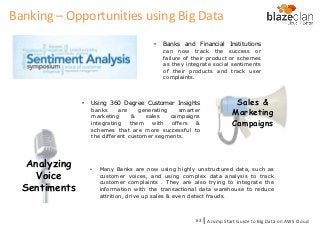 • Banks and Financial Institutions
can now track the success or
failure of their product or schemes
as they integrate social sentiments
of their products and track user
complaints.
Sales &
Marketing
Campaigns
• Using 360 Degree Customer Insights
banks are generating smarter
marketing & sales campaigns
integrating them with offers &
schemes that are more successful to
the different customer segments.
Analyzing
Voice
Sentiments
• Many Banks are now using highly unstructured data, such as
customer voices, and using complex data analysis to track
customer complaints . They are also trying to integrate the
information with the transactional data warehouse to reduce
attrition, drive up sales & even detect frauds.
A Jump Start Guide to Big Data on AWS Cloudl63
Banking – Opportunities using Big Data
 