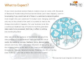 KINESIS REDSHIFT
EMR
DYNAMO DB
If your newly launched product feature created a buzz on social, with thousands
of Statuses & Tweets being Fired across the Globe (yes it does happen), won’t it
be amazing if you could track all of those in a sentiment analysis & gather
more insight into your customers? In today’s ever changing world the
only way to stay ahead of the pack is to predict & react to the
change even before it happens. For your business to do this,
a continuous feedback loop of human & machine generated
data needs to be processed. Well that, in effect is nothing
but cracking Big Data!
After web 2.0 & the explosion of the internet almost all the
data generated in these feedback loops are from the virtual
world, like sampling surveys, feedback forms, device/mobile
sensors and many more. With these mountains of data piling up,
the irritating feeling at the back of your head can be summed up in
three words. Volume, Velocity & Variety. These are the 3V’s of the Big
Data challenge. Let’s look at these 3Vs a bit more in detail.
A Jump Start Guide to Big Data on AWS Cloudl7
What to Expect?
 