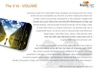 KINESIS REDSHIFT
EMR
DYNAMO DB
The 3 Vs - VOLUME
Everyday a total of 2.5 quintillion bytes (Exabyte) are flooding into the virtual
world! And by all probability by the time you finish reading this Ebook the
number would have already exceeded by a few Exabytes! Imagine the
Growth since year 2000 when only 800,000 PB(Petabytes) of Data was
Stored Globally. Having trouble switching between all the Gigas, Petas
& Exas? Well there is a simple conversion; we all know that 1kb is
roughly1000 bytes. So all the units of measurement that follow are
Mega<Giga< Tera<Peta<Exa< Zetta< Yotta<Bronto<Geo
with the suffix byte attached to them, where each unit is
roughly 1000 times the previous unit.
So just to put things into perspective, every two days we create as
much Information as we did from the Dawn of civilization until 2003!
This volume cannot be handled by the traditional IT systems with data
processed in batches; it could take weeks. But today data can be processed in
massively parallel architectures, the MapReduce framework that was introduced by
Google, has played a major role in evolving the parallel architecture used in Big Data Analytics.
A Jump Start Guide to Big Data on AWS Cloudl8
 