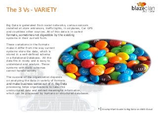 KINESIS REDSHIFT
EMR
DYNAMO DB
Big Data is generated from social networks, various sensors
installed at store entrances, traffic lights, in airplanes, Car GPS
and countless other sources. All of this data is in varied
formats, sometimes not digestible by the existing
systems in their current form.
These variations in the formats
make it differ from the way current
systems store the data, which is
stored in a well-defined schema
in a Relational Database. All the
data fits in nicely and is easy to
understand and analyze. These
systems with static schemas
cannot handle variety.
The success of the organization depends
on analyzing the data in variety of formats
and make business sense out of it. Big Data
processing helps organizations to take this
unstructured data and extract meaningful information,
which can be processed by humans or structured databases.
The 3 Vs - VARIETY
A Jump Start Guide to Big Data on AWS Cloudl9
 