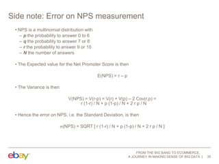 Side note: Error on NPS measurement
• NPS is a multinomial distribution with
– p the probability to answer 0 to 6
– q the probability to answer 7 or 8
– r the probability to answer 9 or 10
– N the number of answers
• The Expected value for the Net Promoter Score is then
E(NPS) = r – p
• The Variance is then
V(NPS) = V(r-p) = V(r) + V(p) – 2 Cov(r,p) =
r (1-r) / N + p (1-p) / N + 2 r p / N
• Hence the error on NPS, i.e. the Standard Deviation, is then
(NPS) = SQRT [ r (1-r) / N + p (1-p) / N + 2 r p / N ]

FROM THE BIG BANG TO ECOMMERCE,
A JOURNEY IN MAKING SENSE OF BIG DATA

35

 