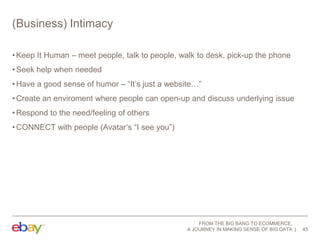 (Business) Intimacy
• Keep It Human – meet people, talk to people, walk to desk, pick-up the phone
• Seek help when needed
• Have a good sense of humor – “It‟s just a website…”
• Create an enviroment where people can open-up and discuss underlying issue
• Respond to the need/feeling of others
• CONNECT with people (Avatar‟s “I see you”)

FROM THE BIG BANG TO ECOMMERCE,
A JOURNEY IN MAKING SENSE OF BIG DATA

45

 