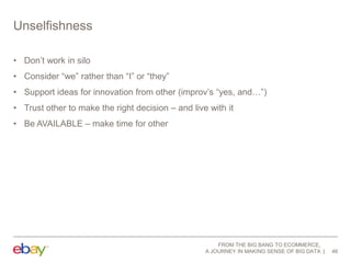 Unselfishness
• Don‟t work in silo
• Consider “we” rather than “I” or “they”
• Support ideas for innovation from other (improv‟s “yes, and…”)
• Trust other to make the right decision – and live with it
• Be AVAILABLE – make time for other

FROM THE BIG BANG TO ECOMMERCE,
A JOURNEY IN MAKING SENSE OF BIG DATA

46

 