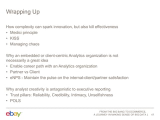 Wrapping Up
How complexity can spark innovation, but also kill effectiveness
• Medici principle
• KISS
• Managing chaos
Why an embedded or client-centric Analytics organization is not
necessarily a great idea
• Enable career path with an Analytics organization
• Partner vs Client
• eNPS - Maintain the pulse on the internal-client/partner satisfaction
Why analyst creativity is antagonistic to executive reporting
• Trust pillars: Reliability, Credibility, Intimacy, Unselfishness
• POLS
FROM THE BIG BANG TO ECOMMERCE,
A JOURNEY IN MAKING SENSE OF BIG DATA

47

 
