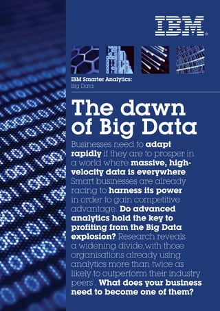 IBM Smarter Analytics:
Big Data
The dawn
of Big Data
Businesses need to adapt
rapidly if they are to prosper in
a world where massive, high-
velocity data is everywhere.
Smart businesses are already
racing to harness its power
in order to gain competitive
advantage. Do advanced
analytics hold the key to
profiting from the Big Data
explosion? Research reveals
a widening divide,with those
organisations already using
analytics more than twice as
likely to outperform their industry
peers1
. What does your business
need to become one of them?
 