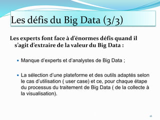 Les défis du Big Data (3/3)
Les experts font face à d’énormes défis quand il
s’agit d’extraire de la valeur du Big Data :
 Manque d’experts et d’analystes de Big Data ;
 La sélection d’une plateforme et des outils adaptés selon
le cas d’utilisation ( user case) et ce, pour chaque étape
du processus du traitement de Big Data ( de la collecte à
la visualisation).
16
 