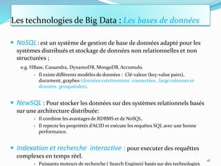 Les technologies de Big Data : Les bases de données
 NoSQL: est un système de gestion de base de données adapté pour les
systèmes distribués et stockage de données non relationnelles et non
structurées ;
e.g. HBase, Cassandra, DynamoDB, MongoDB, Accumulo.
 Il existe différents modèles de données : Clé-valeur (key-value pairs),
document, graphes (données extrêmement connectées , large colonnes et
données geospatiales).
 NewSQL : Pour stocker les données sur des systèmes relationnels basés
sur une architecture distribuée:
 Il combine les avantages de RDBMS et de NoSQL.
 Il repecte les propriétés d’ACID et exécute les requêtes SQL avec une bonne
performance.
 Indexation et recherche interactive : pour executer des requêttes
complexes en temps réel.
 Puissants moteurs de recherche ( Search Engines) basés sur des technologies
18
 