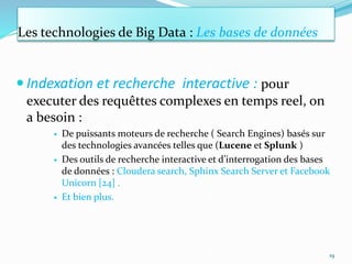 Les technologies de Big Data : Les bases de données
 Indexation et recherche interactive : pour
executer des requêttes complexes en temps reel, on
a besoin :
 De puissants moteurs de recherche ( Search Engines) basés sur
des technologies avancées telles que (Lucene et Splunk )
 Des outils de recherche interactive et d’interrogation des bases
de données : Cloudera search, Sphinx Search Server et Facebook
Unicorn [24] .
 Et bien plus.
19
 
