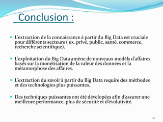 Conclusion :
 L’extraction de la connaissance à partir du Big Data est cruciale
pour différents secteurs ( ex. privé, public, santé, commerce,
recherche scientifique).
 L’exploitation du Big Data amène de nouveaux modèls d’affaires
basés sur la monétisation de la valeur des données et la
métamorphose des affaires.
 L’extraction du savoir à partir du Big Data require des méthodes
et des technologies plus puissantes.
 Des techniques puissantes ont été dévelopées afin d’assurer une
meilleure performance, plus de sécurité et d’évolutivité.
22
 