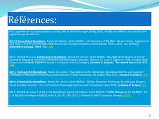 Références:
Pour approfondir vos connaissances sur Big Data et les technologies de Big Data , veuillez se référer à ces articles bien
appréciés par les lecteurs:
Ref 1 Fatima-Zahra Benjelloun, Ayoub Ait Lahcen, Samir Belfkih. « An Overview of Big Data: Opportunities, Applications
and Tools ». The first International Conference on Intelligent Systems and Computer Vision. 2015, Fez, Morocco.
(Indexed in Scopus) , Cited : 32. Link.
Ref 3. Ahmed Oussous, Fatima-Zahra Benjelloun, Ayoub Ait Lahcen, Samir Belfkih. "Big Data Technologies: A Survey".
Journal of King Saud University-Computer and Information Sciences. Volume 30, Issue 4, Pages 431-448, October 2018.
Scopus Journal Rank: 29/204 in General Computer Science Category (Indexed in Scopus), The second most-cited: 227.
Link
Ref 3. Fatima-Zahra Benjelloun, Ayoub Ait Lahcen. "Big Data Security: Challenges, Recommendations and Solutions".
Handbook of Research on Security Considerations in Cloud Computing. IGI Global, May 2015. (Indexed in Scopus). Link
Ref 4. Fatima-Zahra Benjelloun, Ayoub Ait Lahcen, Samir Belfkih. "Outlier Detection Techniques for Big Data Streams:
Focus on Cyber Security". Int. J. of Internet Technology and Secured Transactions. Août 2019, (Indexed in Scopus) Link
Ref 5. Ahmed Oussous, Fatima-Zahra Benjelloun, Ayoub Ait Lahcen, Samir Belfkih. "NoSQL Databases for Big Data". Int.
J. of Big Data Intelligence (IJBDI), vol 4:3, pp 171-185. 2017. ( Indexed in DBLP Computer Science) Link
23
 