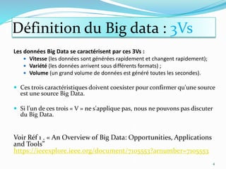 Les données Big Data se caractérisent par ces 3Vs :
 Vitesse (les données sont générées rapidement et changent rapidement);
 Variété (les données arrivent sous différents formats) ;
 Volume (un grand volume de données est généré toutes les secondes).
 Ces trois caractéristiques doivent coexister pour confirmer qu'une source
est une source Big Data.
 Si l'un de ces trois « V » ne s'applique pas, nous ne pouvons pas discuter
du Big Data.
Voir Réf 1 . « An Overview of Big Data: Opportunities, Applications
and Tools”
https://ieeexplore.ieee.org/document/7105553?arnumber=7105553
4
Définition du Big data : 3Vs
 
