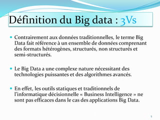 Contrairement aux données traditionnelles, le terme Big
Data fait référence à un ensemble de données comprenant
des formats hétérogènes, structurés, non structurés et
semi-structurés.
 Le Big Data a une complexe nature nécessitant des
technologies puissantes et des algorithmes avancés.
 En effet, les outils statiques et traditionnels de
l’informatique décisionnelle « Business Intelligence » ne
sont pas efficaces dans le cas des applications Big Data.
5
Définition du Big data : 3Vs
 