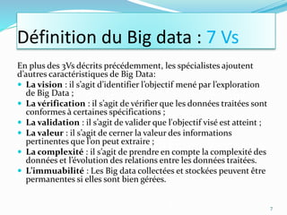 En plus des 3Vs décrits précédemment, les spécialistes ajoutent
d’autres caractéristiques de Big Data:
 La vision : il s’agit d’identifier l’objectif mené par l’exploration
de Big Data ;
 La vérification : il s’agit de vérifier que les données traitées sont
conformes à certaines spécifications ;
 La validation : il s’agit de valider que l'objectif visé est atteint ;
 La valeur : il s’agit de cerner la valeur des informations
pertinentes que l’on peut extraire ;
 La complexité : il s’agit de prendre en compte la complexité des
données et l’évolution des relations entre les données traitées.
 L’immuabilité : Les Big data collectées et stockées peuvent être
permanentes si elles sont bien gérées.
7
Définition du Big data : 7 Vs
 
