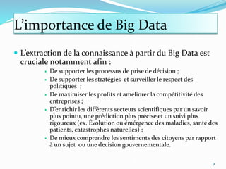 L’importance de Big Data
 L’extraction de la connaissance à partir du Big Data est
cruciale notamment afin :
 De supporter les processus de prise de décision ;
 De supporter les stratégies et surveiller le respect des
politiques ;
 De maximiser les profits et améliorer la compétitivité des
entreprises ;
 D’enrichir les différents secteurs scientifiques par un savoir
plus pointu, une prédiction plus précise et un suivi plus
rigoureux (ex. Évolution ou émérgence des maladies, santé des
patients, catastrophes naturelles) ;
 De mieux comprendre les sentiments des citoyens par rapport
à un sujet ou une decision gouvernementale.
9
 
