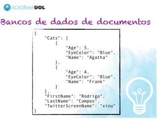 Bancos de dados de documentos
      {
          "Cats": [
              {
                  "Age": 5,
                  "EyeColor": "Blue",
                  "Name": "Agatha"
              },
              {
                  "Age": 4,
                  "EyeColor": "Blue",
                  "Name": "Frank"
              }
          ],
          "FirstName": "Rodrigo",
          "LastName": "Campos",
          "TwitterScreenName": "xinu"
      }
 