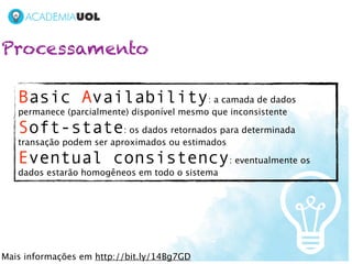 Processamento

   Basic Availability: a camada de dados
   permanece (parcialmente) disponível mesmo que inconsistente

   Soft-state: os dados retornados para determinada
   transação podem ser aproximados ou estimados

   Eventual consistency: eventualmente os
   dados estarão homogêneos em todo o sistema




Mais informações em http://bit.ly/14Bg7GD
 