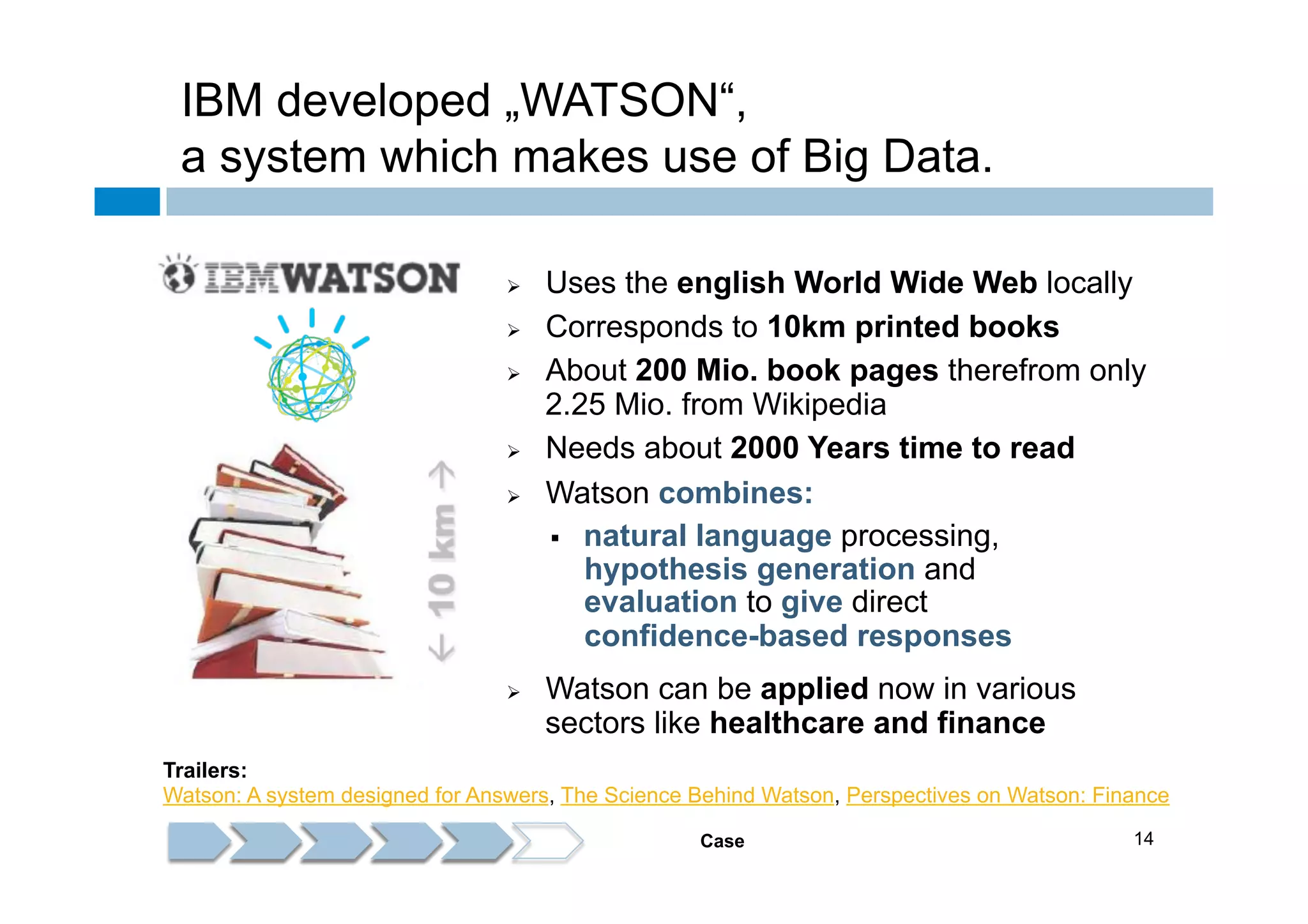 IBM developed „WATSON“,
a system which makes use of Big Data.
Ø 
Ø 
Ø 

Ø 
Ø 

Ø 

Uses the english World Wide Web locally
Corresponds to 10km printed books
About 200 Mio. book pages therefrom only
2.25 Mio. from Wikipedia
Needs about 2000 Years time to read
Watson combines:
§  natural language processing,
hypothesis generation and
evaluation to give direct
confidence-based responses
Watson can be applied now in various
sectors like healthcare and finance

Trailers:
Watson: A system designed for Answers, The Science Behind Watson, Perspectives on Watson: Finance
Case

14

 