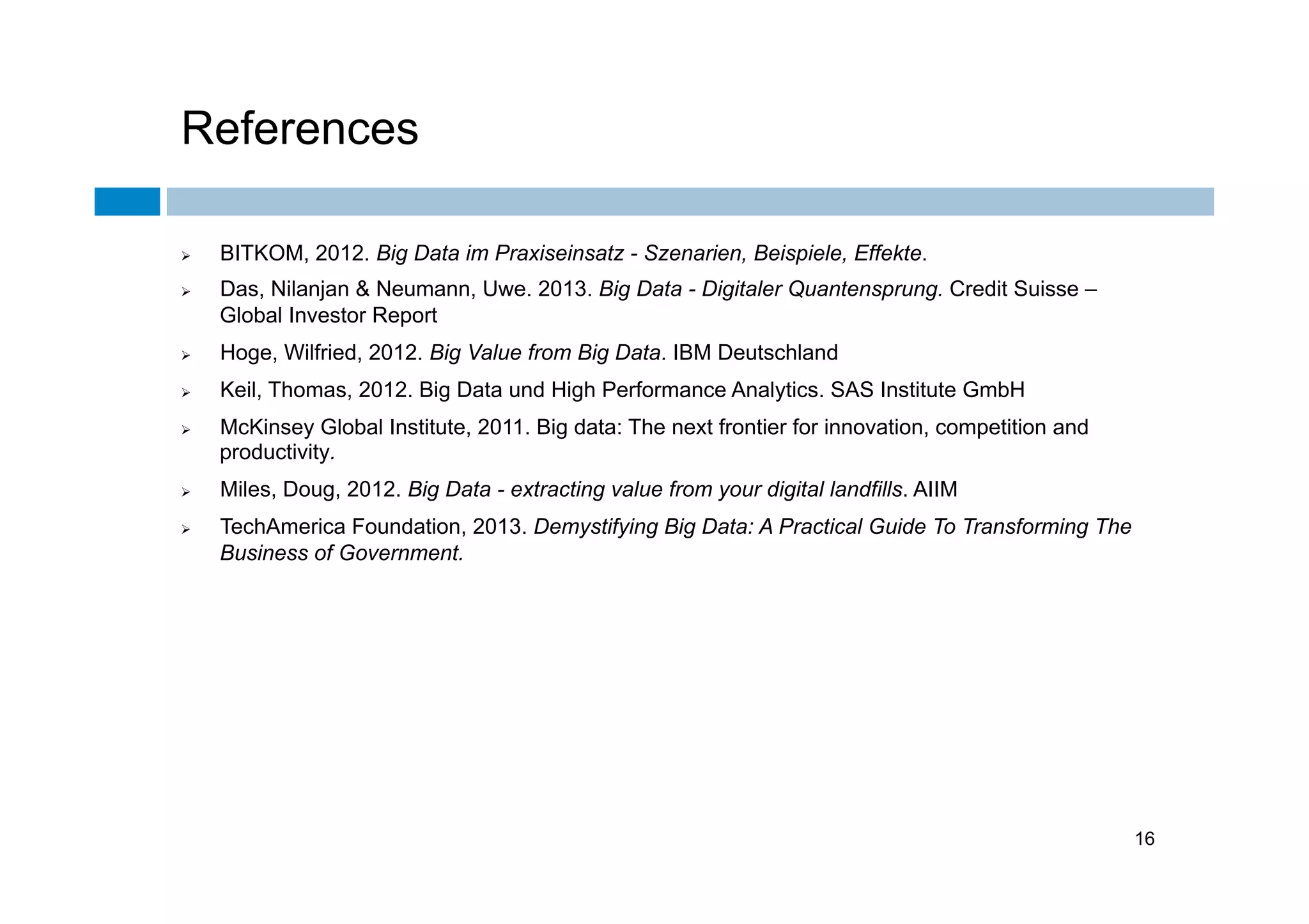 References
Ø 
Ø 

BITKOM, 2012. Big Data im Praxiseinsatz - Szenarien, Beispiele, Effekte.
Das, Nilanjan & Neumann, Uwe. 2013. Big Data - Digitaler Quantensprung. Credit Suisse –
Global Investor Report

Ø 

Hoge, Wilfried, 2012. Big Value from Big Data. IBM Deutschland

Ø 

Keil, Thomas, 2012. Big Data und High Performance Analytics. SAS Institute GmbH

Ø 

Ø 
Ø 

McKinsey Global Institute, 2011. Big data: The next frontier for innovation, competition and
productivity.
Miles, Doug, 2012. Big Data - extracting value from your digital landfills. AIIM
TechAmerica Foundation, 2013. Demystifying Big Data: A Practical Guide To Transforming The
Business of Government.

16

 
