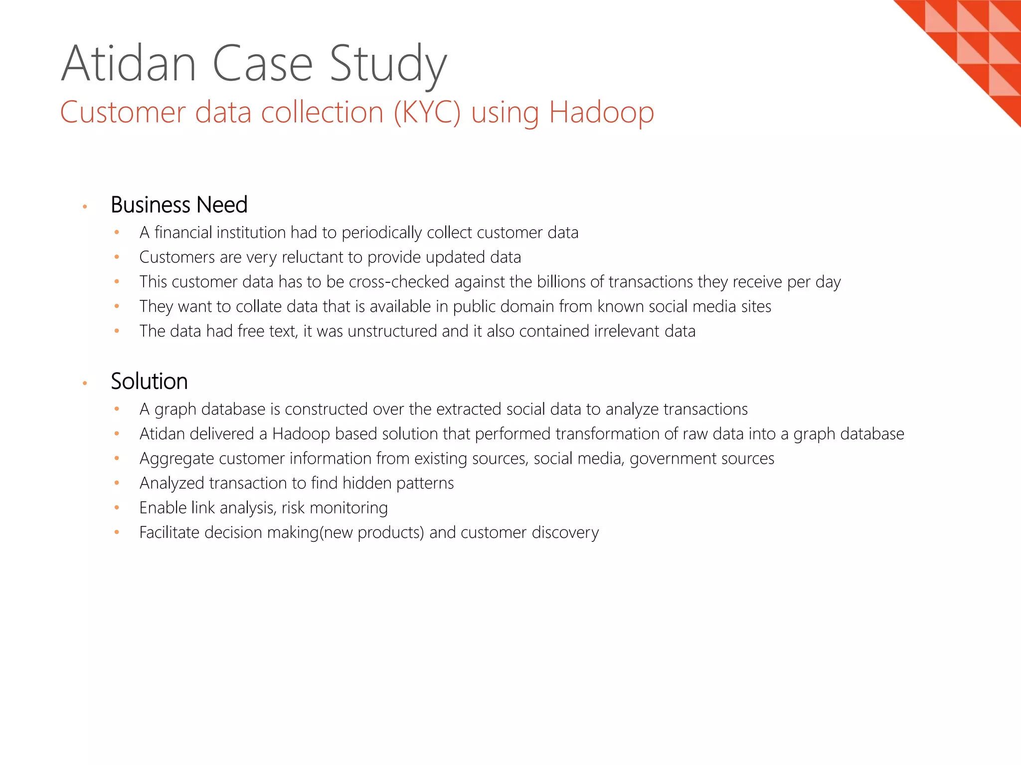 Atidan Case Study
Customer data collection (KYC) using Hadoop
• Business Need
• A financial institution had to periodically collect customer data
• Customers are very reluctant to provide updated data
• This customer data has to be cross-checked against the billions of transactions they receive per day
• They want to collate data that is available in public domain from known social media sites
• The data had free text, it was unstructured and it also contained irrelevant data
• Solution
• A graph database is constructed over the extracted social data to analyze transactions
• Atidan delivered a Hadoop based solution that performed transformation of raw data into a graph database
• Aggregate customer information from existing sources, social media, government sources
• Analyzed transaction to find hidden patterns
• Enable link analysis, risk monitoring
• Facilitate decision making(new products) and customer discovery
 