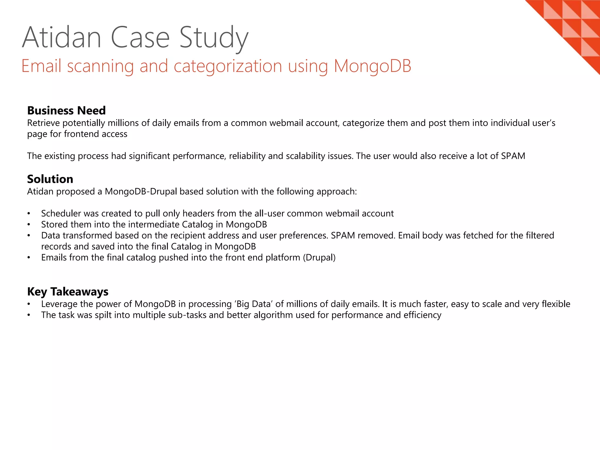 Atidan Case Study
Email scanning and categorization using MongoDB
Business Need
Retrieve potentially millions of daily emails from a common webmail account, categorize them and post them into individual user’s
page for frontend access
The existing process had significant performance, reliability and scalability issues. The user would also receive a lot of SPAM
Solution
Atidan proposed a MongoDB-Drupal based solution with the following approach:
• Scheduler was created to pull only headers from the all-user common webmail account
• Stored them into the intermediate Catalog in MongoDB
• Data transformed based on the recipient address and user preferences. SPAM removed. Email body was fetched for the filtered
records and saved into the final Catalog in MongoDB
• Emails from the final catalog pushed into the front end platform (Drupal)
Key Takeaways
• Leverage the power of MongoDB in processing ’Big Data’ of millions of daily emails. It is much faster, easy to scale and very flexible
• The task was spilt into multiple sub-tasks and better algorithm used for performance and efficiency
 