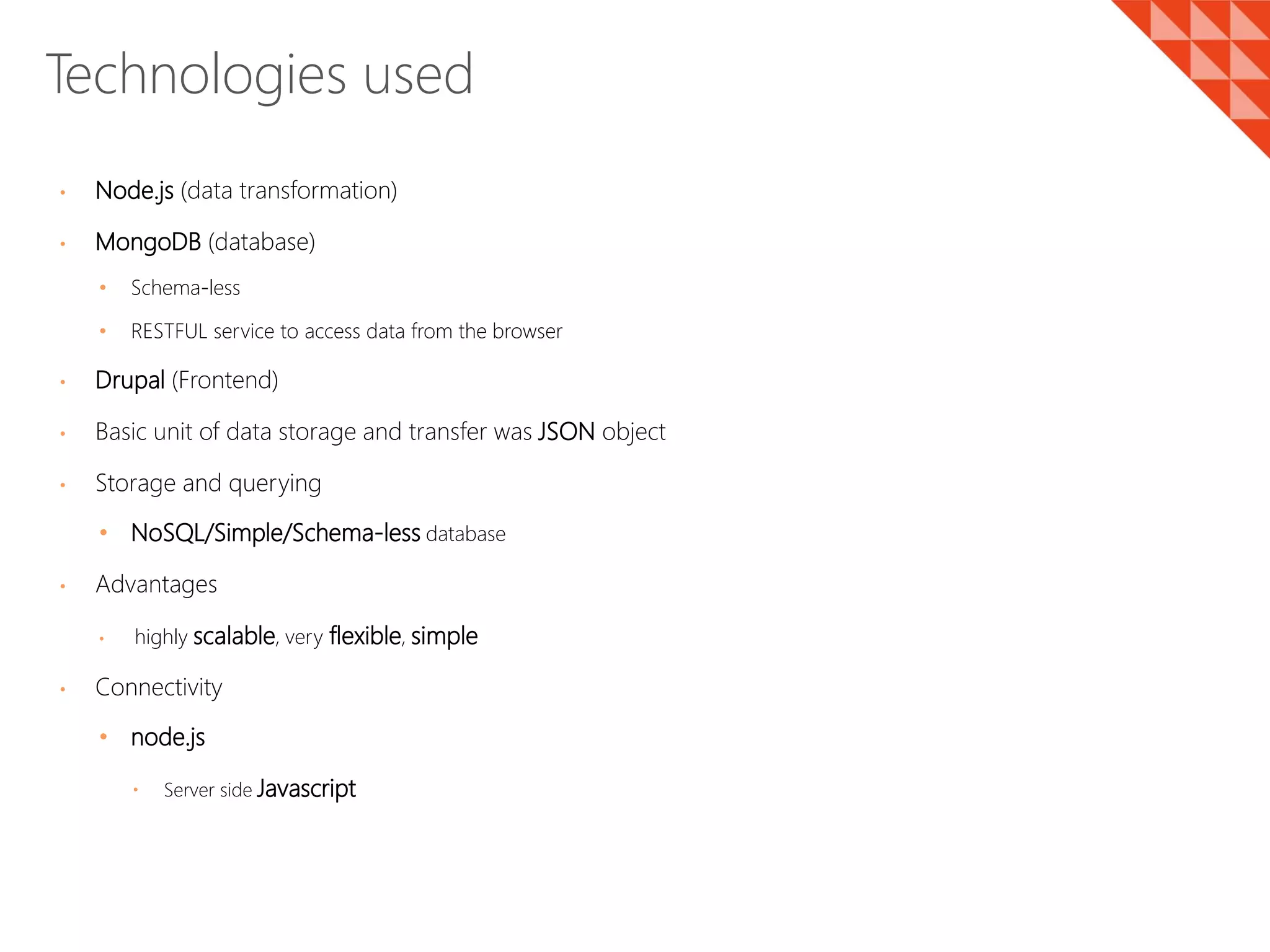 • Node.js (data transformation)
• MongoDB (database)
• Schema-less
• RESTFUL service to access data from the browser
• Drupal (Frontend)
• Basic unit of data storage and transfer was JSON object
• Storage and querying
• NoSQL/Simple/Schema-less database
• Advantages
• highly scalable, very flexible, simple
• Connectivity
• node.js
 Server side Javascript
Technologies used
 