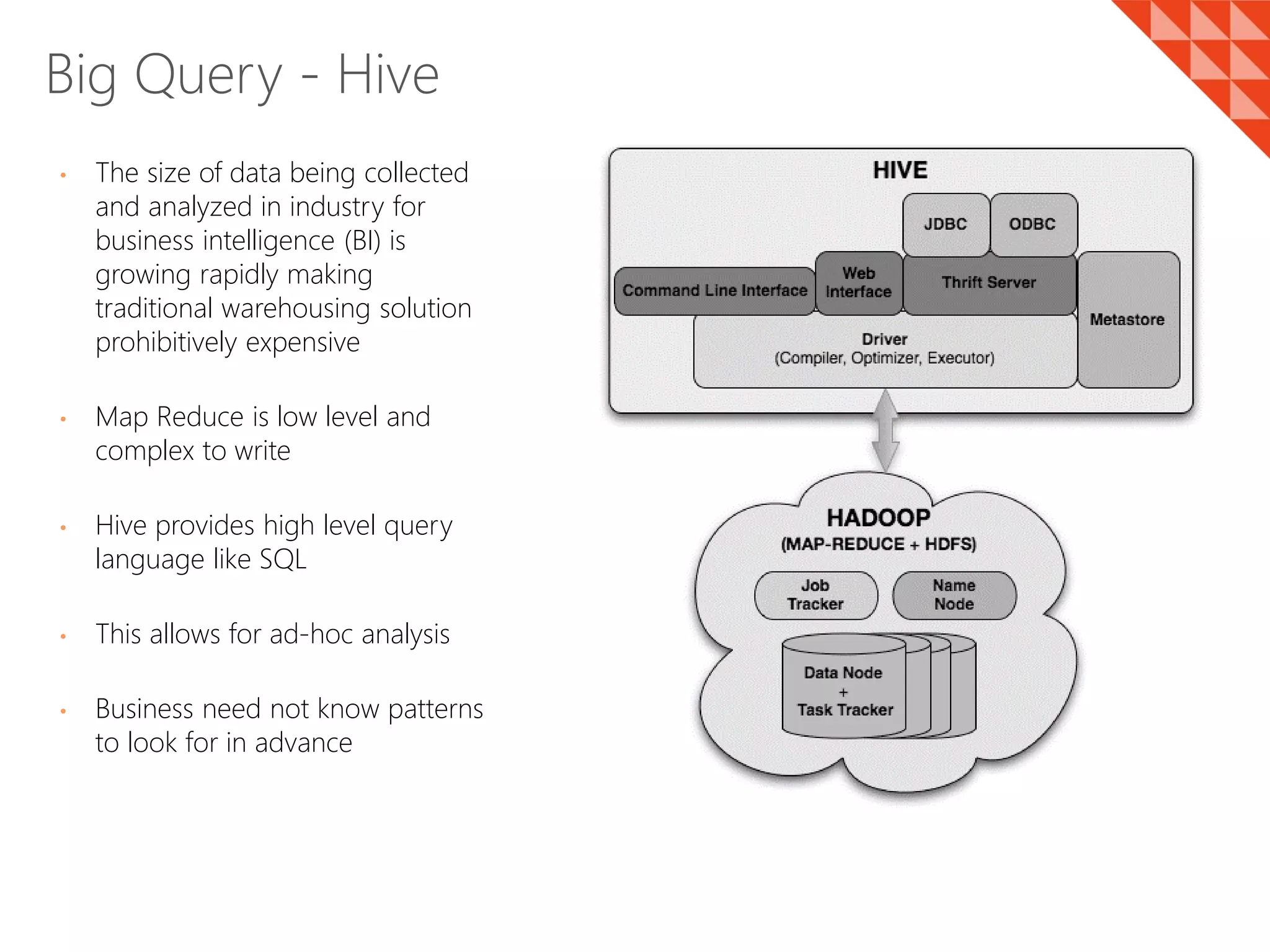 • The size of data being collected
and analyzed in industry for
business intelligence (BI) is
growing rapidly making
traditional warehousing solution
prohibitively expensive
• Map Reduce is low level and
complex to write
• Hive provides high level query
language like SQL
• This allows for ad-hoc analysis
• Business need not know patterns
to look for in advance
Big Query - Hive
 