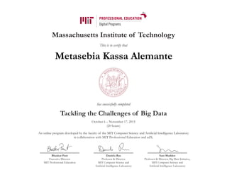 Massachusetts Institute of Technology
This is to certify that
has successfully completed
Tackling the Challenges of Big Data
October 6 – November 17, 2015
(20 hours)
An online program developed by the faculty of the MIT Computer Science and Artificial Intelligence Laboratory
in collaboration with MIT Professional Education and edX.
Bhaskar Pant
Executive Director
MIT Professional Education
Daniela Rus
Professor & Director
MIT Computer Science and
Artificial Intelligence Laboratory
Sam Madden
Professor & Director, Big Data Initiative,
MIT Computer Science and
Artificial Intelligence Laboratory
Metasebia Kassa Alemante
 
