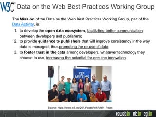 Data on the Web Best Practices Working Group
The Mission of the Data on the Web Best Practices Working Group, part of the
Data Activity, is:
1. to develop the open data ecosystem, facilitating better communication
between developers and publishers;
2. to provide guidance to publishers that will improve consistency in the way
data is managed, thus promoting the re-use of data;
3. to foster trust in the data among developers, whatever technology they
choose to use, increasing the potential for genuine innovation.
Source: https://www.w3.org/2013/dwbp/wiki/Main_Page:
 