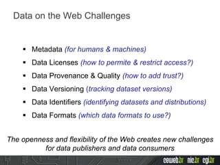  Metadata (for humans & machines)
 Data Licenses (how to permite & restrict access?)
 Data Provenance & Quality (how to add trust?)
 Data Versioning (tracking dataset versions)
 Data Identifiers (identifying datasets and distributions)
 Data Formats (which data formats to use?)
Data on the Web Challenges
The openness and flexibility of the Web creates new challenges
for data publishers and data consumers
 