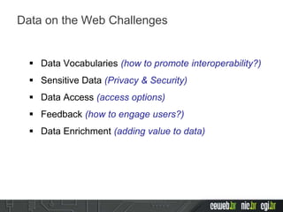  Data Vocabularies (how to promote interoperability?)
 Sensitive Data (Privacy & Security)
 Data Access (access options)
 Feedback (how to engage users?)
 Data Enrichment (adding value to data)
Data on the Web Challenges
 