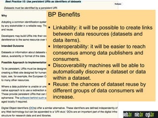 BP Benefits
 Linkability: it will be possible to create links
between data resources (datasets and
data items).
 Interoperability: it will be easier to reach
consensus among data publishers and
consumers.
 Discoverability machines will be able to
automatically discover a dataset or data
within a dataset.
 Reuse: the chances of dataset reuse by
different groups of data consumers will
increase.
 