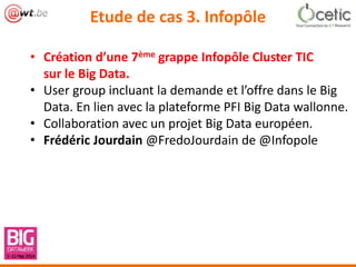 Etude de cas 3. Infopôle
• Création d’une 7ème grappe Infopôle Cluster TIC
sur le Big Data.
• User group incluant la demande et l’offre dans le Big
Data. En lien avec la plateforme PFI Big Data wallonne.
• Collaboration avec un projet Big Data européen.
• Frédéric Jourdain @FredoJourdain de @Infopole
 