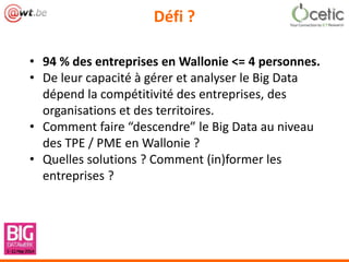 Défi ?
• 94 % des entreprises en Wallonie <= 4 personnes.
• De leur capacité à gérer et analyser le Big Data
dépend la compétitivité des entreprises, des
organisations et des territoires.
• Comment faire “descendre” le Big Data au niveau
des TPE / PME en Wallonie ?
• Quelles solutions ? Comment (in)former les
entreprises ?
 