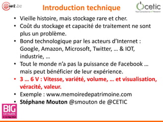 Introduction technique
• Vieille histoire, mais stockage rare et cher.
• Coût du stockage et capacité de traitement ne sont
plus un problème.
• Bond technologique par les acteurs d’Internet :
Google, Amazon, Microsoft, Twitter, … & IOT,
industrie, …
• Tout le monde n’a pas la puissance de Facebook …
mais peut bénéficier de leur expérience.
• 3 … 6 V : Vitesse, variété, volume, … et visualisation,
véracité, valeur.
• Exemple : www.memoiredepatrimoine.com
• Stéphane Mouton @smouton de @CETIC
 