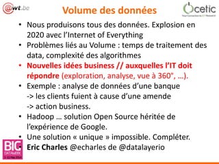 Volume des données
• Nous produisons tous des données. Explosion en
2020 avec l’Internet of Everything
• Problèmes liés au Volume : temps de traitement des
data, complexité des algorithmes
• Nouvelles idées business // auxquelles l’IT doit
répondre (exploration, analyse, vue à 360°, …).
• Exemple : analyse de données d’une banque
-> les clients fuient à cause d’une amende
-> action business.
• Hadoop … solution Open Source héritée de
l’expérience de Google.
• Une solution « unique » impossible. Compléter.
• Eric Charles @echarles de @datalayerio
 