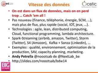 Vitesse des données
• On est dans un flux de données, mais on en perd
trop … Catch ‘em all !
• Pas nouveau (finance, téléphonie, énergie, SCM, …),
mais plus de flux, plus rapide (social, IOT, jeux, …).
• Technologies : agile, lean, distributed computing,
Cloud, functional programming, lambda architecture.
• Spark-Streaming (airbnb, amazon, Twitter), Storm
(Twitter), S4 (Amazon), Kafka + Sanza (Linkedin), …
• Exemples : qualité, environnement, optimisation de la
production, SAV, capacity planning, marketing.
• Andy Petrella @noootsab de @NextLab_be
• http://slides.com/noootsab/bdw14
 