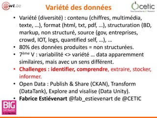 Variété des données
• Variété (diversité) : contenu (chiffres, multimédia,
texte, …), format (html, txt, pdf, …), structuration (BD,
markup, non structuré, source (gov, entreprises,
crowd, IOT, logs, quantified self, …), …
• 80% des données produites = non structurées.
• 7ème V : variabilité <> variété … data apparemment
similaires, mais avec un sens différent.
• Challenges : identifier, comprendre, extraire, stocker,
informer.
• Open Data : Publish & Share (CKAN), Transform
(DataTank), Explore and visalise (Data Unity).
• Fabrice Estiévenart @fab_estievenart de @CETIC
 