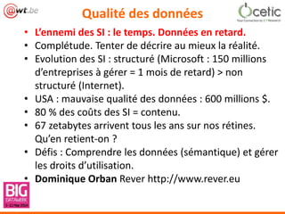 Qualité des données
• L’ennemi des SI : le temps. Données en retard.
• Complétude. Tenter de décrire au mieux la réalité.
• Evolution des SI : structuré (Microsoft : 150 millions
d’entreprises à gérer = 1 mois de retard) > non
structuré (Internet).
• USA : mauvaise qualité des données : 600 millions $.
• 80 % des coûts des SI = contenu.
• 67 zetabytes arrivent tous les ans sur nos rétines.
Qu’en retient-on ?
• Défis : Comprendre les données (sémantique) et gérer
les droits d’utilisation.
• Dominique Orban Rever http://www.rever.eu
 