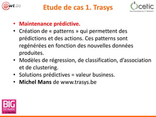 Etude de cas 1. Trasys
• Maintenance prédictive.
• Création de « patterns » qui permettent des
prédictions et des actions. Ces patterns sont
regénérées en fonction des nouvelles données
produites.
• Modèles de régression, de classification, d’association
et de clustering.
• Solutions prédictives = valeur business.
• Michel Mans de www.trasys.be
 