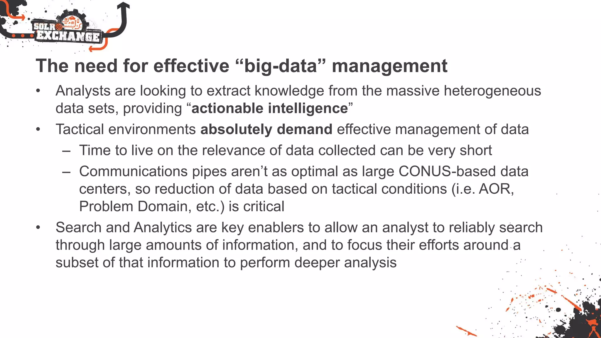 The need for effective “big-data” management
• Analysts are looking to extract knowledge from the massive heterogeneous
data sets, providing “actionable intelligence”
• Tactical environments absolutely demand effective management of data
– Time to live on the relevance of data collected can be very short
– Communications pipes aren’t as optimal as large CONUS-based data
centers, so reduction of data based on tactical conditions (i.e. AOR,
Problem Domain, etc.) is critical
• Search and Analytics are key enablers to allow an analyst to reliably search
through large amounts of information, and to focus their efforts around a
subset of that information to perform deeper analysis
 
