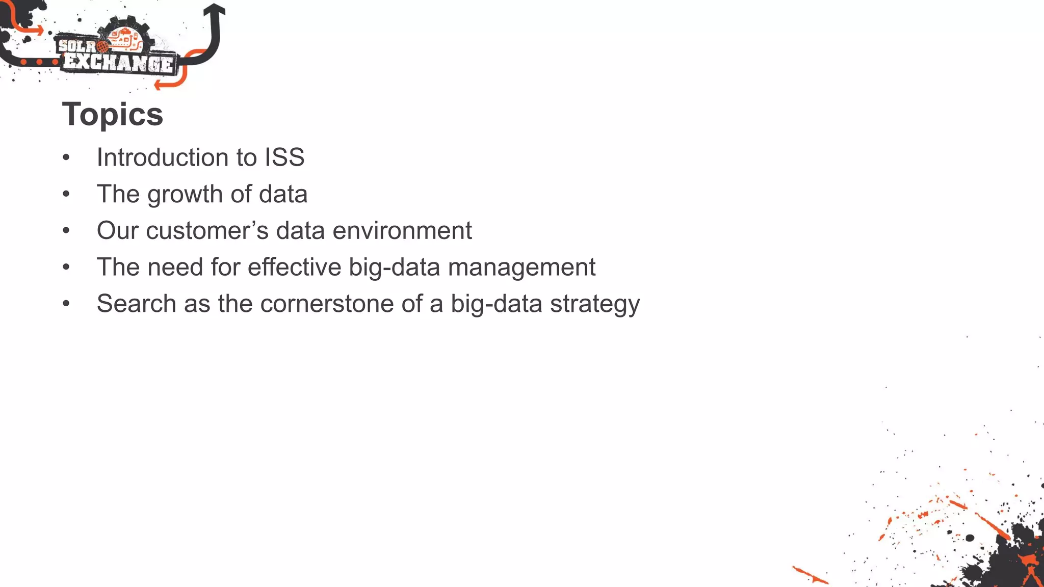 Topics
• Introduction to ISS
• The growth of data
• Our customer’s data environment
• The need for effective big-data management
• Search as the cornerstone of a big-data strategy
 