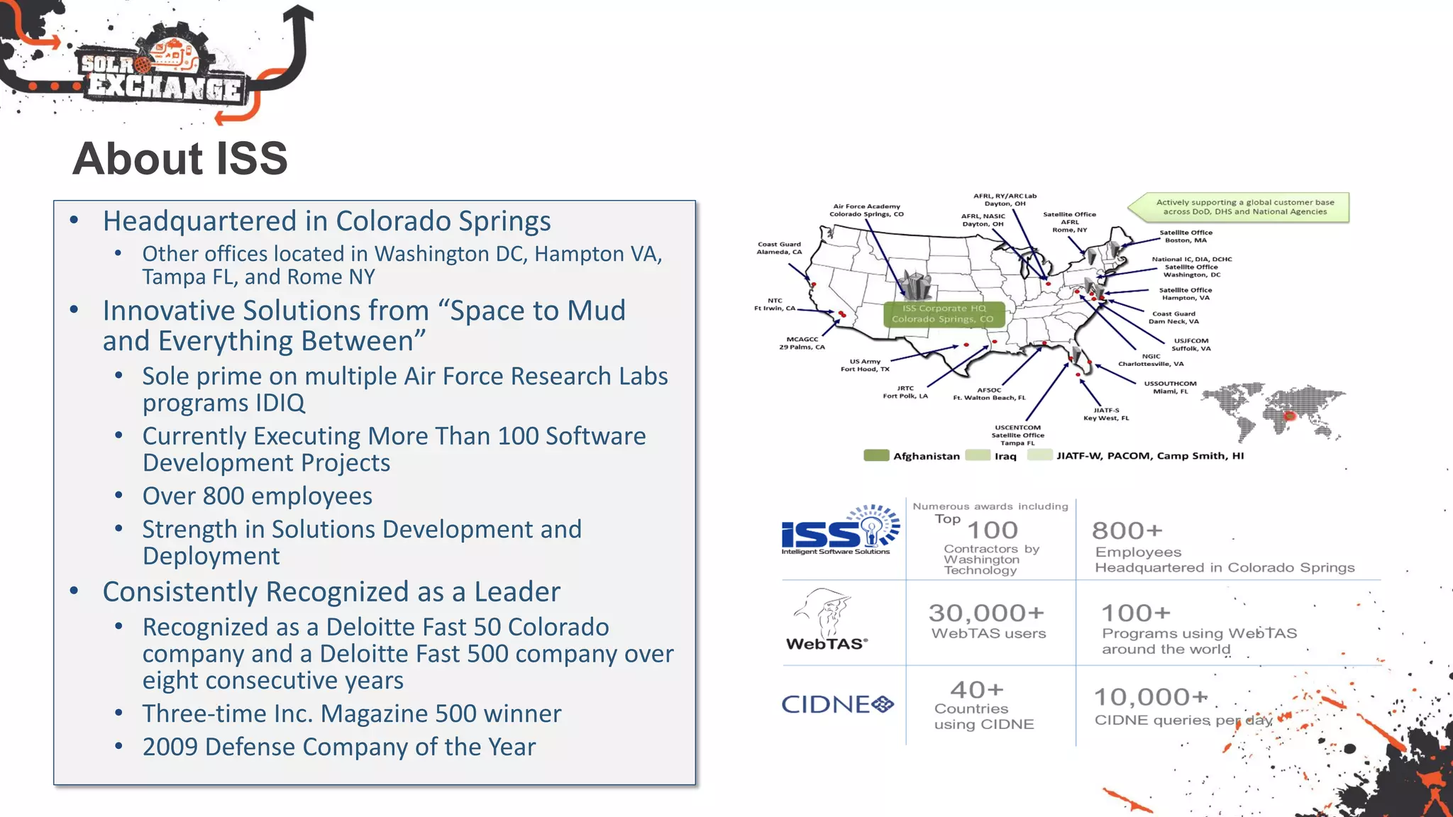 About ISS
• Headquartered in Colorado Springs
• Other offices located in Washington DC, Hampton VA,
Tampa FL, and Rome NY
• Innovative Solutions from “Space to Mud
and Everything Between”
• Sole prime on multiple Air Force Research Labs
programs IDIQ
• Currently Executing More Than 100 Software
Development Projects
• Over 800 employees
• Strength in Solutions Development and
Deployment
• Consistently Recognized as a Leader
• Recognized as a Deloitte Fast 50 Colorado
company and a Deloitte Fast 500 company over
eight consecutive years
• Three-time Inc. Magazine 500 winner
• 2009 Defense Company of the Year
 