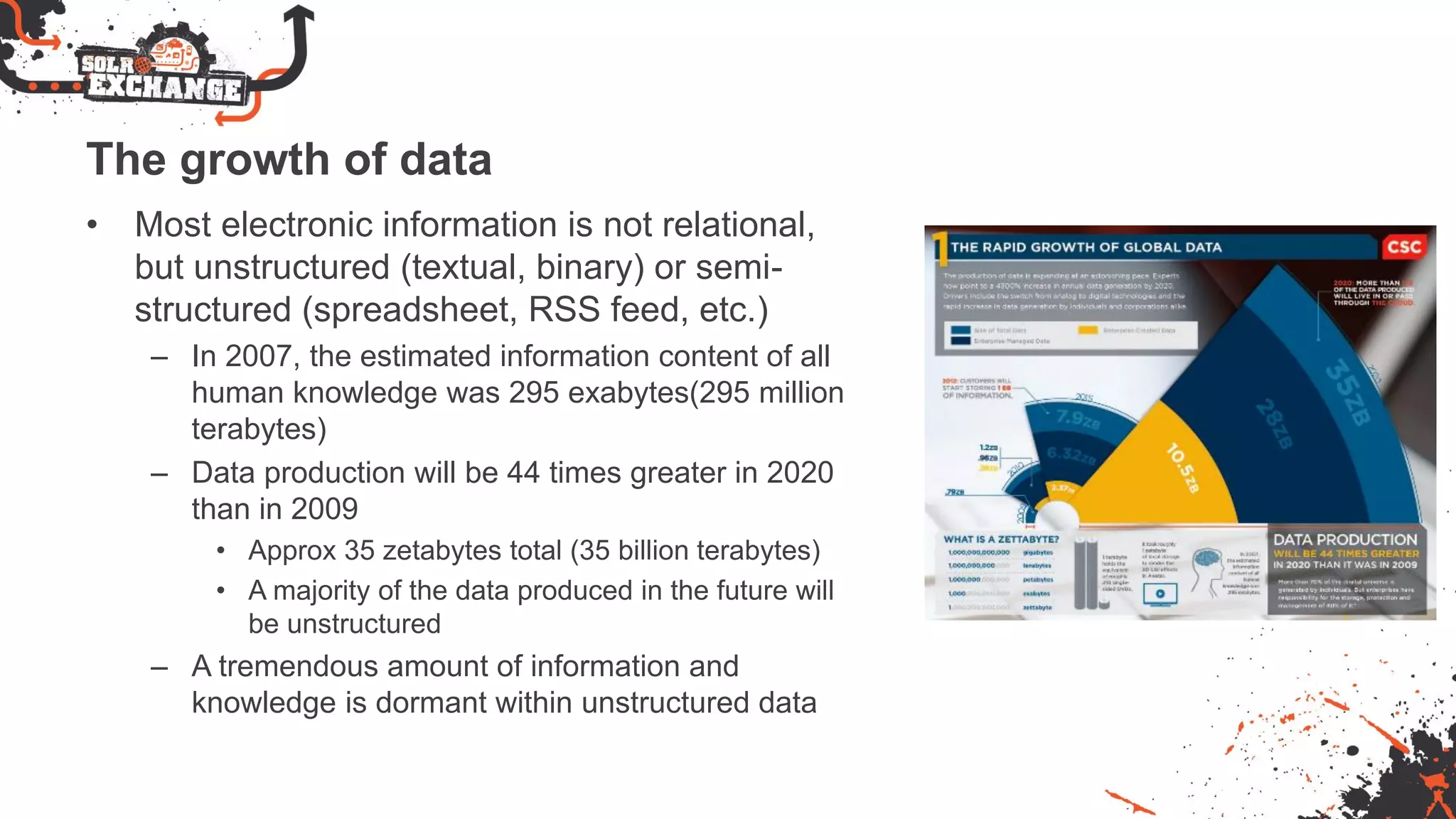 The growth of data
• Most electronic information is not relational,
but unstructured (textual, binary) or semi-
structured (spreadsheet, RSS feed, etc.)
– In 2007, the estimated information content of all
human knowledge was 295 exabytes(295 million
terabytes)
– Data production will be 44 times greater in 2020
than in 2009
• Approx 35 zetabytes total (35 billion terabytes)
• A majority of the data produced in the future will
be unstructured
– A tremendous amount of information and
knowledge is dormant within unstructured data
 