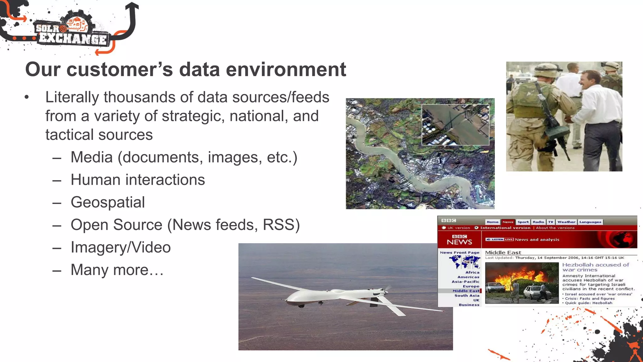Our customer’s data environment
• Literally thousands of data sources/feeds
from a variety of strategic, national, and
tactical sources
– Media (documents, images, etc.)
– Human interactions
– Geospatial
– Open Source (News feeds, RSS)
– Imagery/Video
– Many more…
 