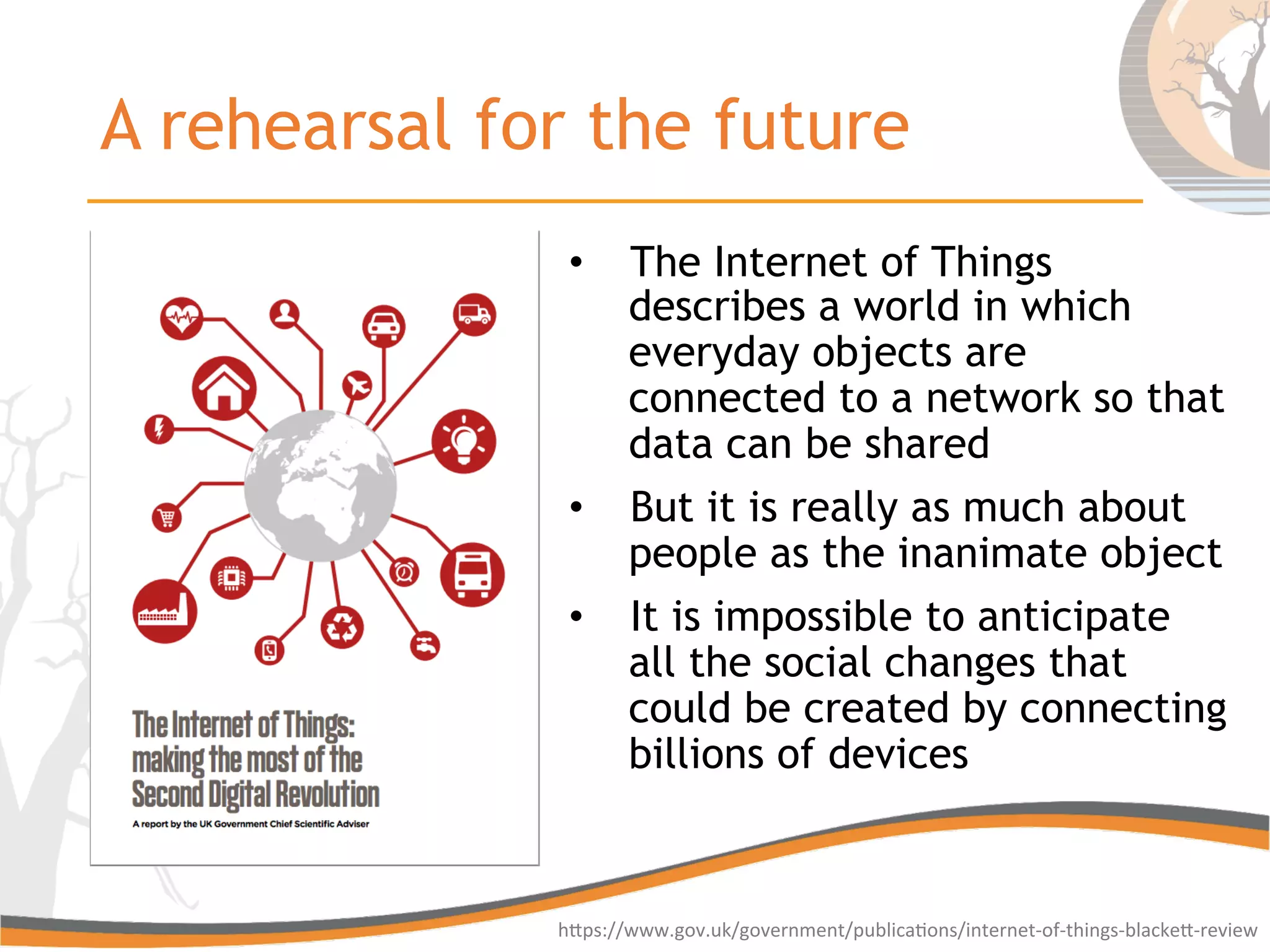A rehearsal for the future
•  The Internet of Things
describes a world in which
everyday objects are
connected to a network so that
data can be shared
•  But it is really as much about
people as the inanimate object
•  It is impossible to anticipate
all the social changes that
could be created by connecting
billions of devices
hGps://www.gov.uk/government/publica6ons/internet-­‐of-­‐things-­‐blackeG-­‐review	
  
 