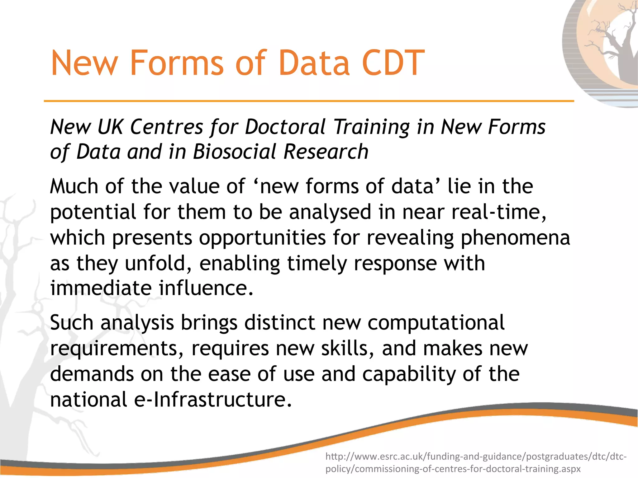 New Forms of Data CDT
New UK Centres for Doctoral Training in New Forms
of Data and in Biosocial Research
Much of the value of ‘new forms of data’ lie in the
potential for them to be analysed in near real-time,
which presents opportunities for revealing phenomena
as they unfold, enabling timely response with
immediate influence.
Such analysis brings distinct new computational
requirements, requires new skills, and makes new
demands on the ease of use and capability of the
national e-Infrastructure.
hGp://www.esrc.ac.uk/funding-­‐and-­‐guidance/postgraduates/dtc/dtc-­‐
policy/commissioning-­‐of-­‐centres-­‐for-­‐doctoral-­‐training.aspx	
  
 