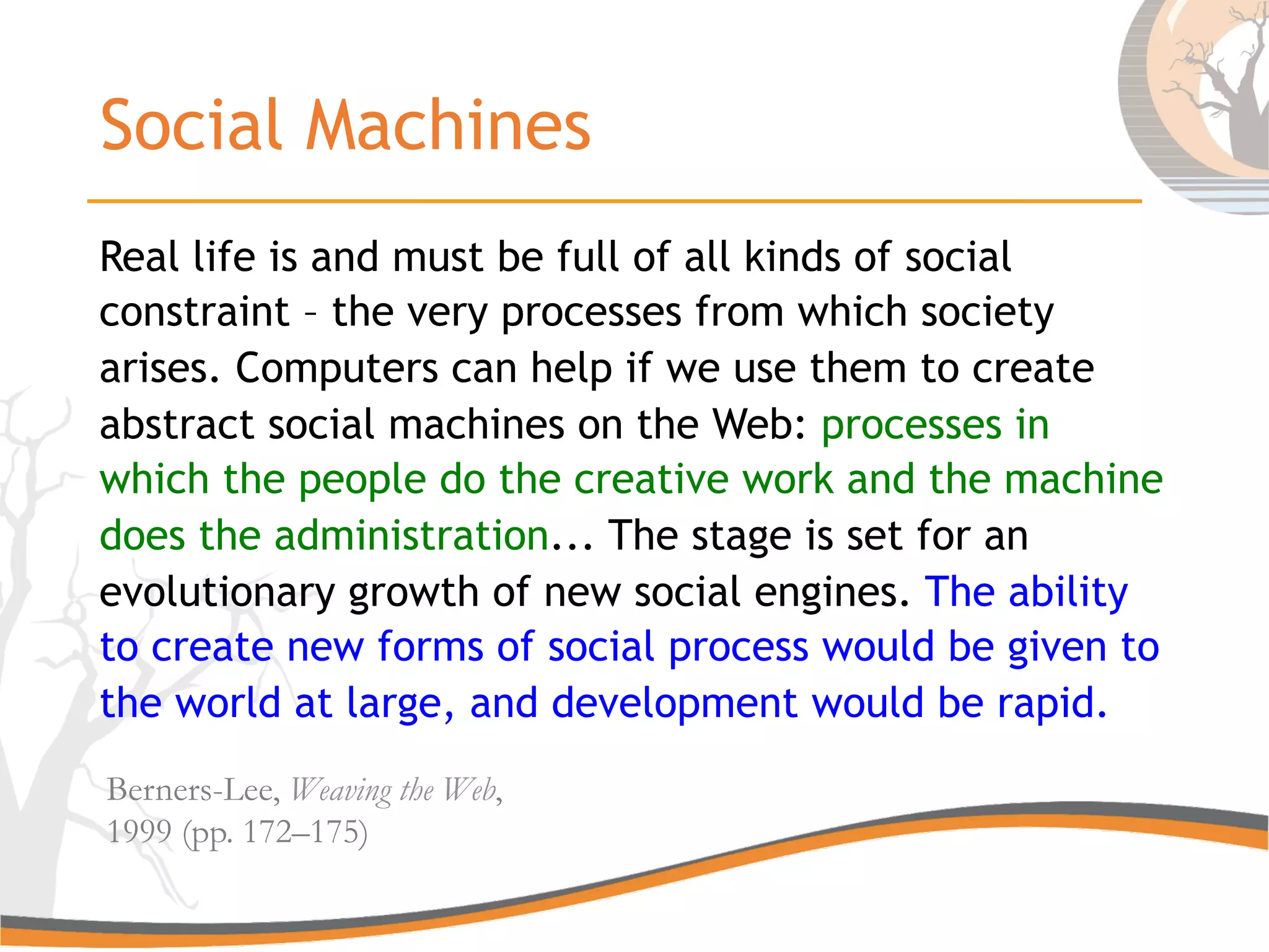 Social Machines
Real life is and must be full of all kinds of social
constraint – the very processes from which society
arises. Computers can help if we use them to create
abstract social machines on the Web: processes in
which the people do the creative work and the machine
does the administration... The stage is set for an
evolutionary growth of new social engines. The ability
to create new forms of social process would be given to
the world at large, and development would be rapid.
Berners-Lee, Weaving the Web,
1999 (pp. 172–175)
 