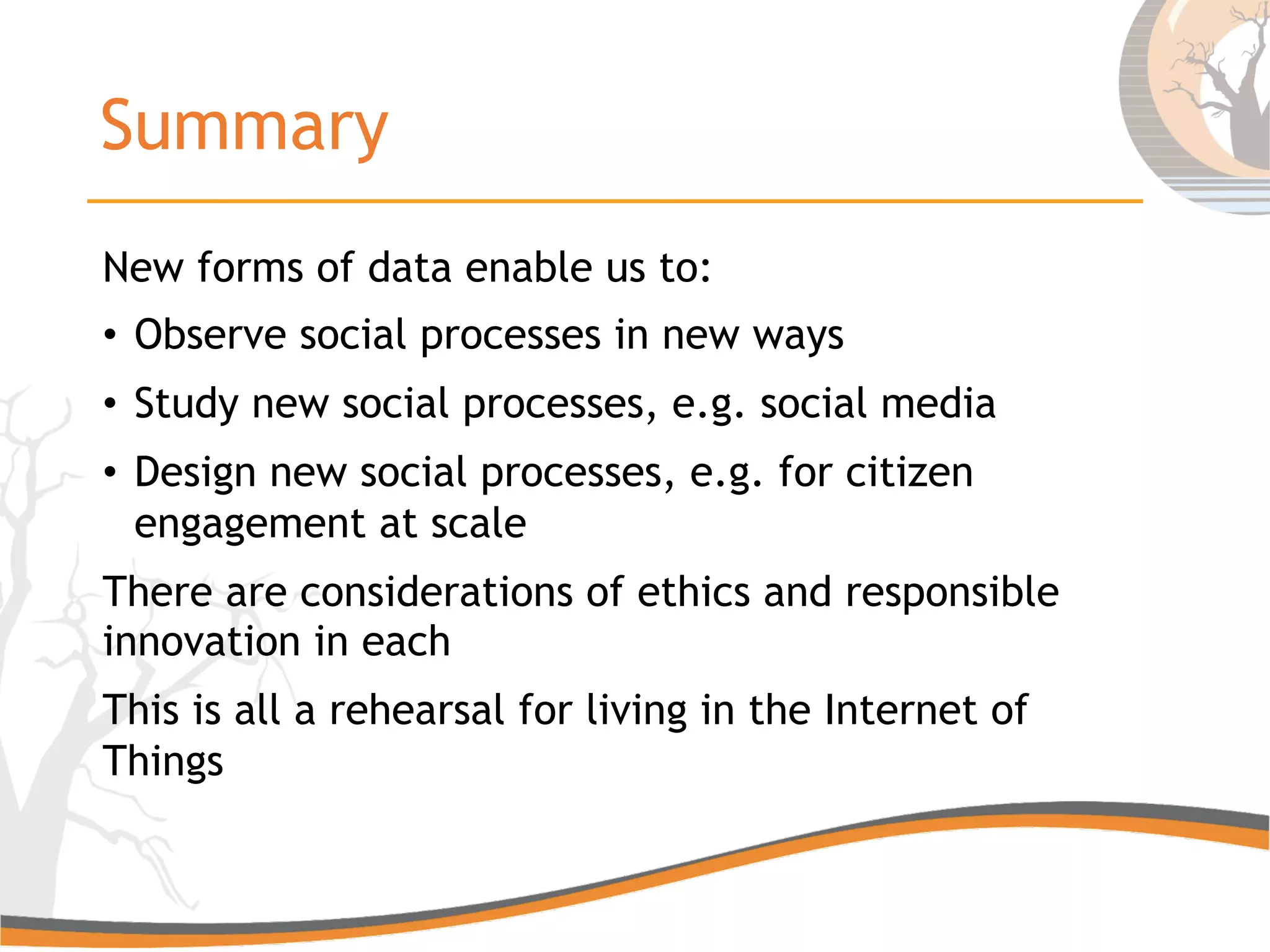 Summary
New forms of data enable us to:
•  Observe social processes in new ways
•  Study new social processes, e.g. social media
•  Design new social processes, e.g. for citizen
engagement at scale
There are considerations of ethics and responsible
innovation in each
This is all a rehearsal for living in the Internet of
Things
 