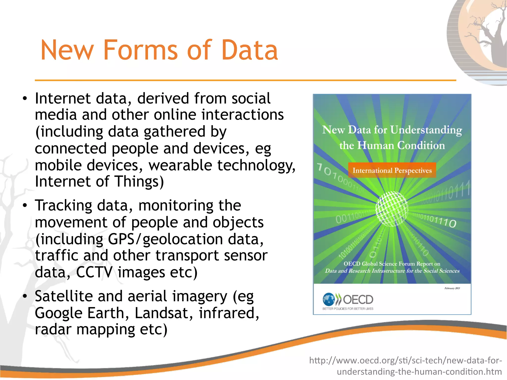 New Forms of Data
•  Internet data, derived from social
media and other online interactions
(including data gathered by
connected people and devices, eg
mobile devices, wearable technology,
Internet of Things)
•  Tracking data, monitoring the
movement of people and objects
(including GPS/geolocation data,
traffic and other transport sensor
data, CCTV images etc)
•  Satellite and aerial imagery (eg
Google Earth, Landsat, infrared,
radar mapping etc)
hGp://www.oecd.org/s6/sci-­‐tech/new-­‐data-­‐for-­‐
understanding-­‐the-­‐human-­‐condi6on.htm	
  
 