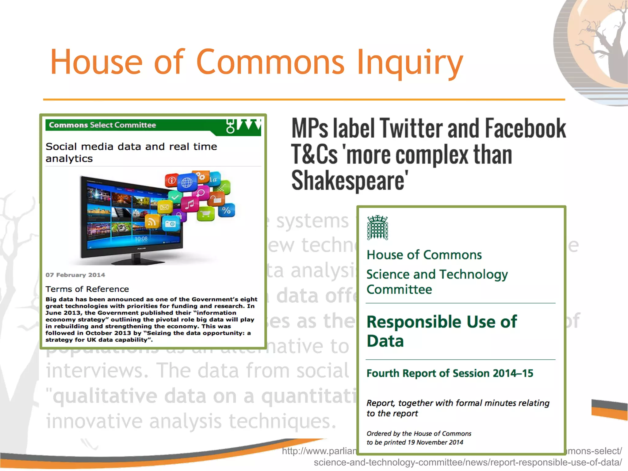 House of Commons Inquiry
http://www.parliament.uk/business/committees/committees-a-z/commons-select/
science-and-technology-committee/news/report-responsible-use-of-data/
Traditional data storage systems were not designed for
real-time analysis but new technologies can now provide
live information and data analysis can accomplished in
real-time. Social media data offers the possibility of
studying social processes as they unfold at the level of
populations as an alternative to traditional surveys or
interviews. The data from social media is described as
"qualitative data on a quantitative scale" and requires
innovative analysis techniques.
Traditional data storage systems were not designed for
real-time analysis but new technologies can now provide
live information and data analysis can accomplished in
real-time. Social media data offers the possibility of
studying social processes as they unfold at the level of
populations as an alternative to traditional surveys or
interviews. The data from social media is described as
"qualitative data on a quantitative scale" and requires
innovative analysis techniques.
 